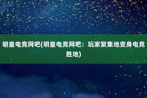 明皇电竞网吧(明皇电竞网吧：玩家聚集地变身电竞胜地)