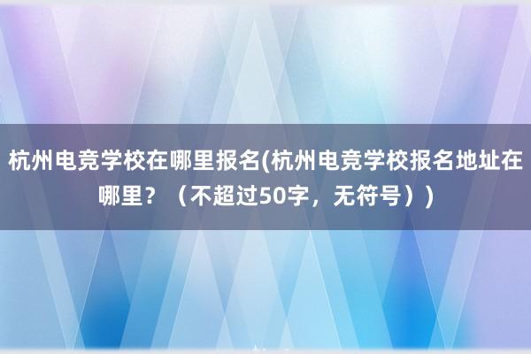 杭州电竞学校在哪里报名(杭州电竞学校报名地址在哪里？（不超过50字，无符号）)