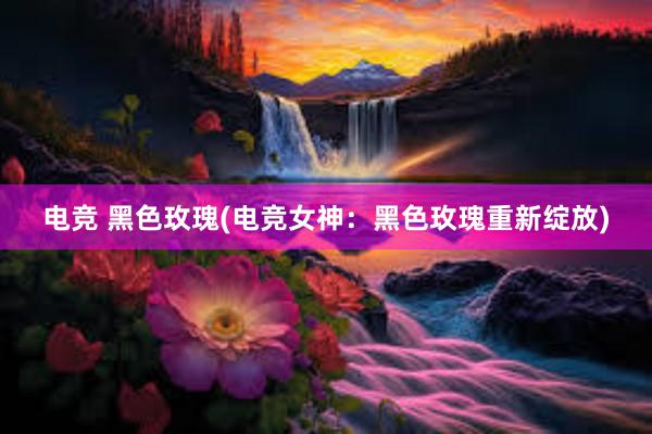 电竞 黑色玫瑰(电竞女神：黑色玫瑰重新绽放)