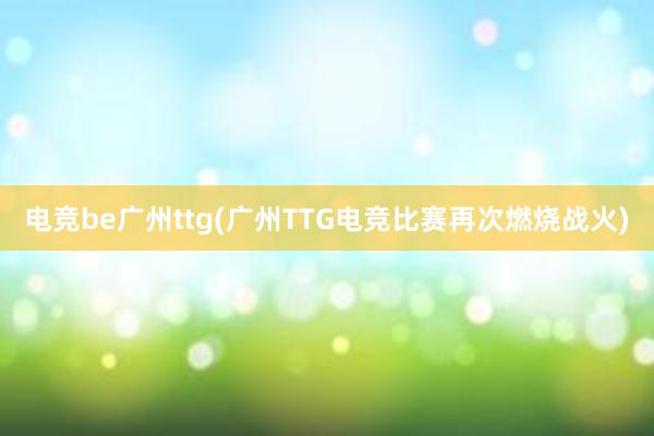 电竞be广州ttg(广州TTG电竞比赛再次燃烧战火)