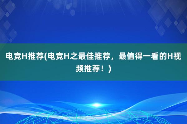 电竞H推荐(电竞H之最佳推荐，最值得一看的H视频推荐！)