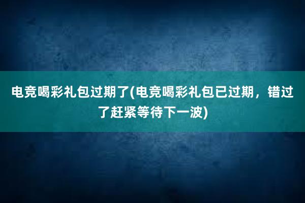 电竞喝彩礼包过期了(电竞喝彩礼包已过期，错过了赶紧等待下一波)