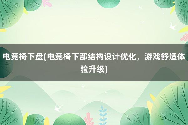 电竞椅下盘(电竞椅下部结构设计优化，游戏舒适体验升级)