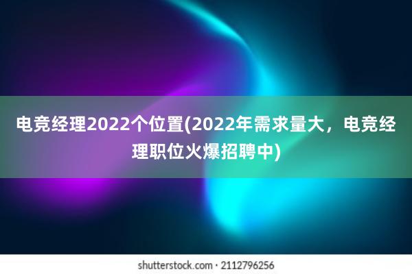 电竞经理2022个位置(2022年需求量大，电竞经理职位火爆招聘中)