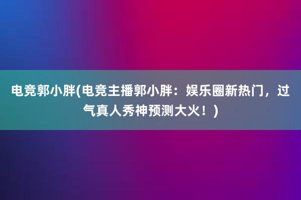 电竞郭小胖(电竞主播郭小胖：娱乐圈新热门，过气真人秀神预测大火！)