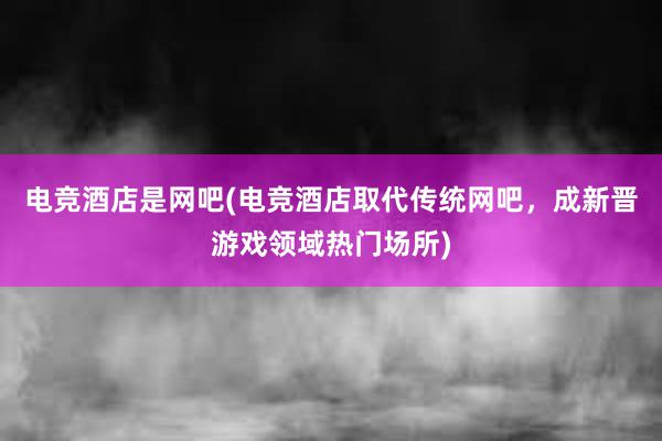 电竞酒店是网吧(电竞酒店取代传统网吧，成新晋游戏领域热门场所)