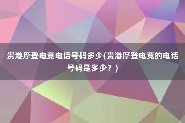 贵港摩登电竞电话号码多少(贵港摩登电竞的电话号码是多少？)