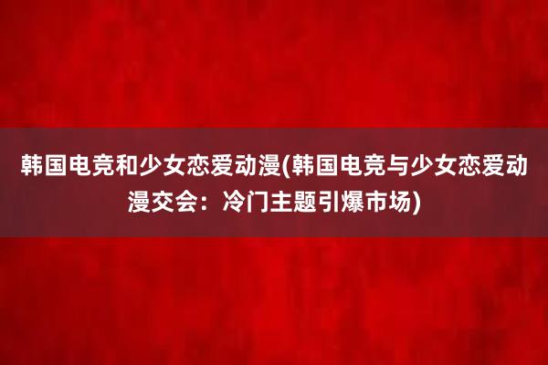 韩国电竞和少女恋爱动漫(韩国电竞与少女恋爱动漫交会：冷门主题引爆市场)