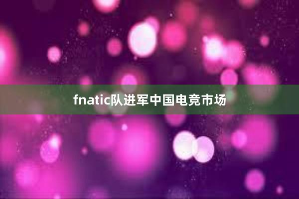 fnatic队进军中国电竞市场