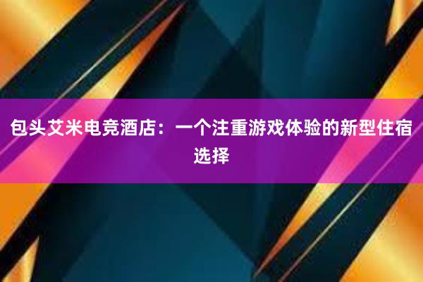 包头艾米电竞酒店：一个注重游戏体验的新型住宿选择