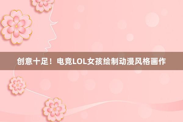 创意十足！电竞LOL女孩绘制动漫风格画作