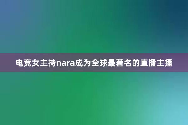 电竞女主持nara成为全球最著名的直播主播