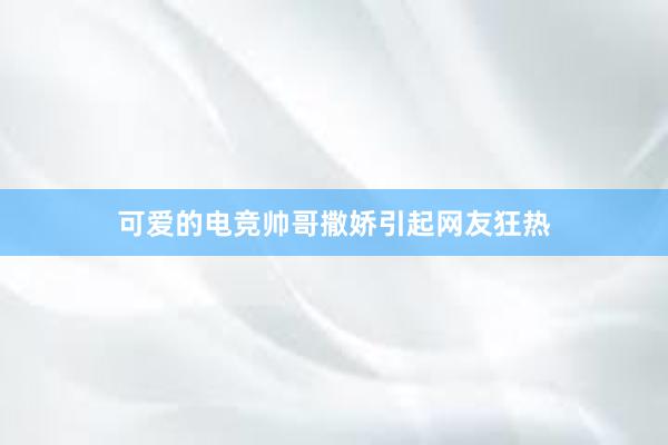 可爱的电竞帅哥撒娇引起网友狂热