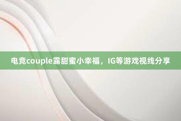 电竞couple露甜蜜小幸福，IG等游戏视线分享