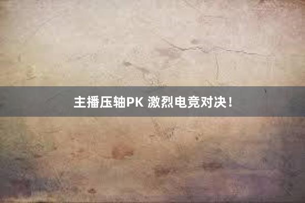 主播压轴PK 激烈电竞对决！