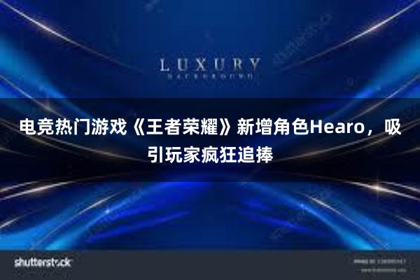 电竞热门游戏《王者荣耀》新增角色Hearo，吸引玩家疯狂追捧