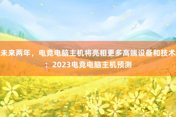 未来两年，电竞电脑主机将亮相更多高端设备和技术：2023电竞电脑主机预测