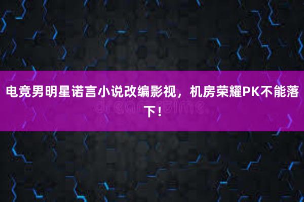 电竞男明星诺言小说改编影视，机房荣耀PK不能落下！