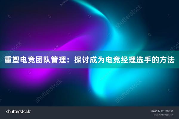 重塑电竞团队管理：探讨成为电竞经理选手的方法