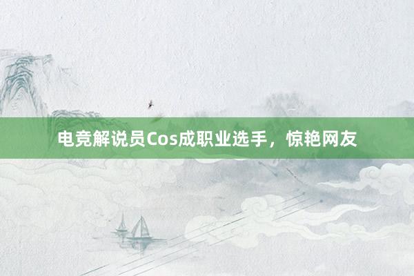 电竞解说员Cos成职业选手，惊艳网友