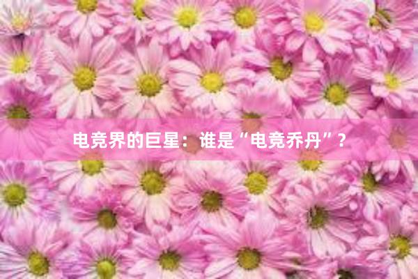 电竞界的巨星：谁是“电竞乔丹”？