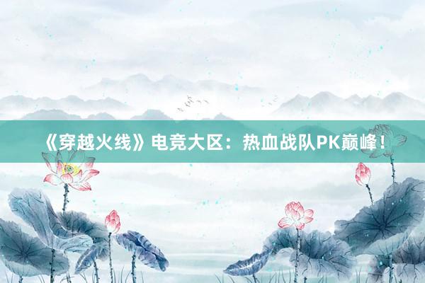 《穿越火线》电竞大区：热血战队PK巅峰！