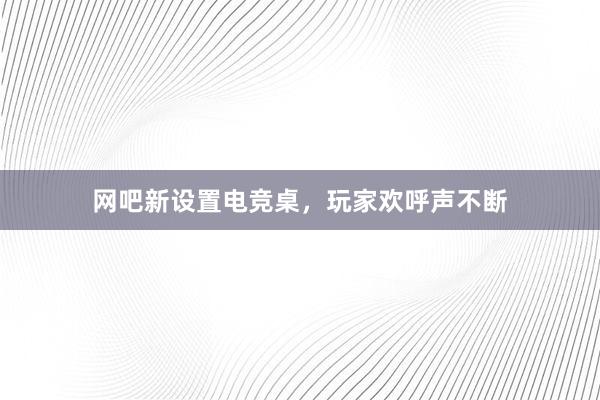 网吧新设置电竞桌，玩家欢呼声不断