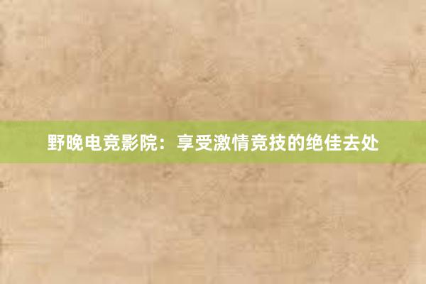 野晚电竞影院：享受激情竞技的绝佳去处