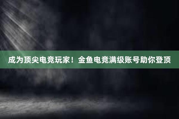 成为顶尖电竞玩家！金鱼电竞满级账号助你登顶