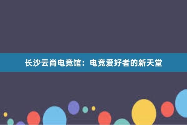 长沙云尚电竞馆：电竞爱好者的新天堂