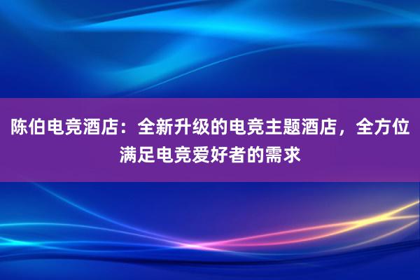 陈伯电竞酒店：全新升级的电竞主题酒店，全方位满足电竞爱好者的需求