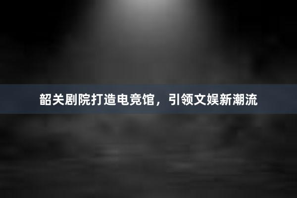 韶关剧院打造电竞馆，引领文娱新潮流